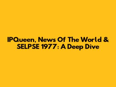 IPQueen, News Of The World & SELPSE 1977: A Deep Dive