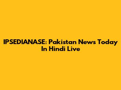IPSEDIANASE: Pakistan News Today In Hindi Live