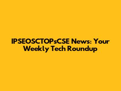 IPSEOSCTOPsCSE News: Your Weekly Tech Roundup