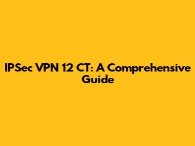 IPSec VPN 12 CT: A Comprehensive Guide