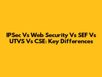 IPSec Vs Web Security Vs SEF Vs UTVS Vs CSE: Key Differences