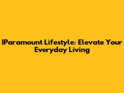 IParamount Lifestyle: Elevate Your Everyday Living