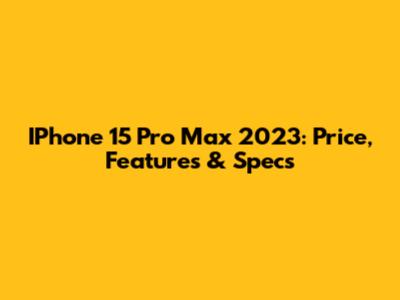 IPhone 15 Pro Max 2023: Price, Features & Specs