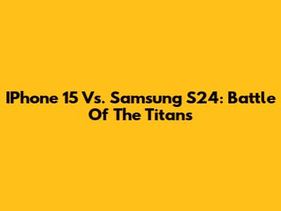 IPhone 15 Vs. Samsung S24: Battle Of The Titans