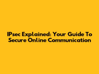 IPsec Explained: Your Guide To Secure Online Communication