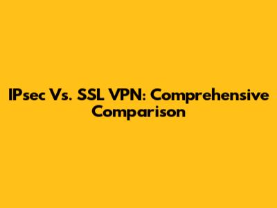 IPsec Vs. SSL VPN: Comprehensive Comparison