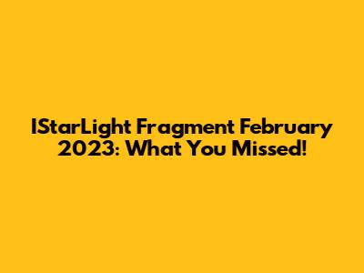IStarLight Fragment February 2023: What You Missed!