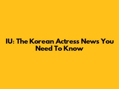 IU: The Korean Actress News You Need To Know