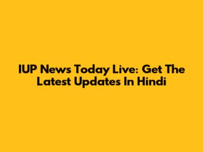 IUP News Today Live: Get The Latest Updates In Hindi
