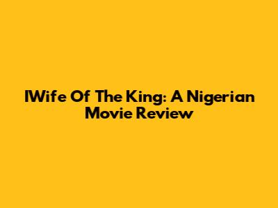 IWife Of The King: A Nigerian Movie Review