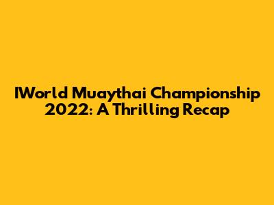 IWorld Muaythai Championship 2022: A Thrilling Recap