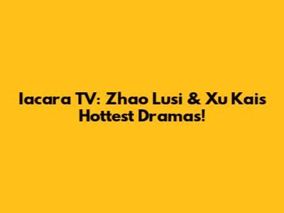 Iacara TV: Zhao Lusi & Xu Kai's Hottest Dramas!