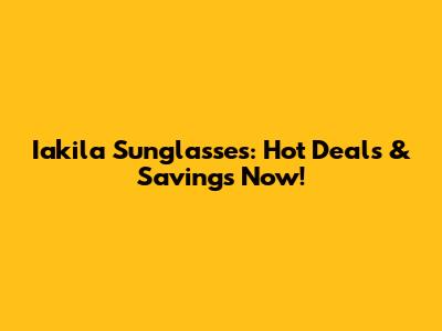 Iakila Sunglasses: Hot Deals & Savings Now!