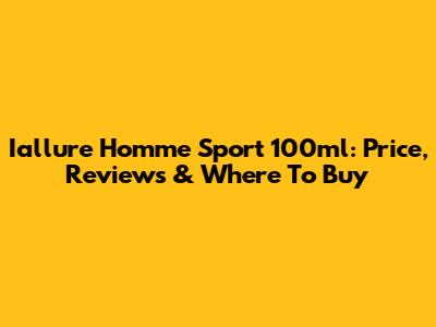 Iallure Homme Sport 100ml: Price, Reviews & Where To Buy