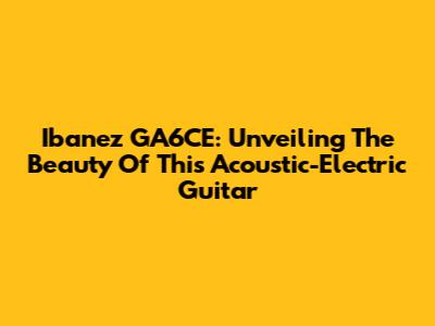 Ibanez GA6CE: Unveiling The Beauty Of This Acoustic-Electric Guitar
