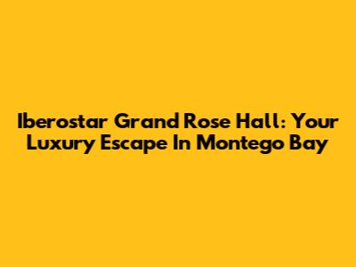 Iberostar Grand Rose Hall: Your Luxury Escape In Montego Bay