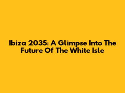 Ibiza 2035: A Glimpse Into The Future Of The White Isle