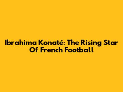 Ibrahima Konaté: The Rising Star Of French Football