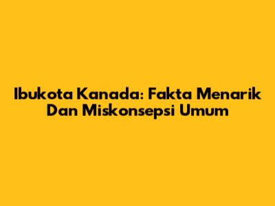 Ibukota Kanada: Fakta Menarik Dan Miskonsepsi Umum