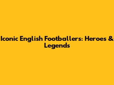 Iconic English Footballers: Heroes & Legends