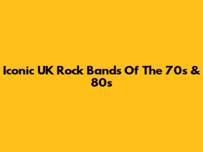 Iconic UK Rock Bands Of The 70s & 80s