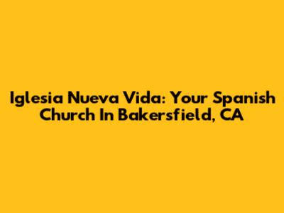 Iglesia Nueva Vida: Your Spanish Church In Bakersfield, CA