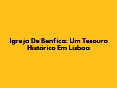 Igreja De Benfica: Um Tesouro Histórico Em Lisboa