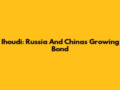 Ihoudi: Russia And China's Growing Bond