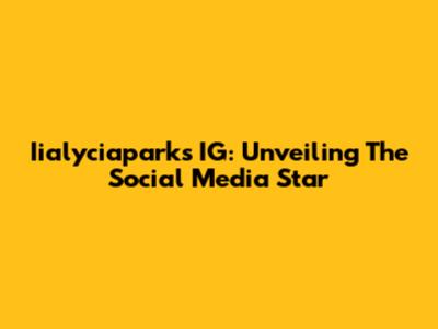 Iialyciaparks IG: Unveiling The Social Media Star