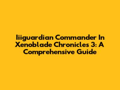 Iiiguardian Commander In Xenoblade Chronicles 3: A Comprehensive Guide
