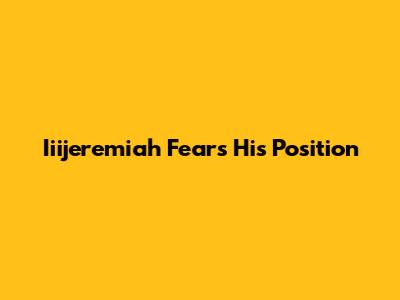 Iiijeremiah Fears His Position