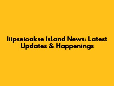 Iiipseioakse Island News: Latest Updates & Happenings