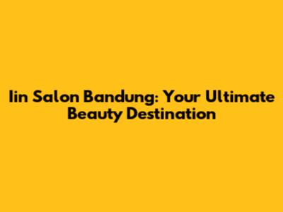 Iin Salon Bandung: Your Ultimate Beauty Destination