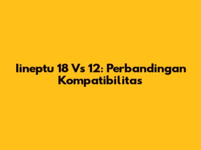 Iineptu 18 Vs 12: Perbandingan Kompatibilitas