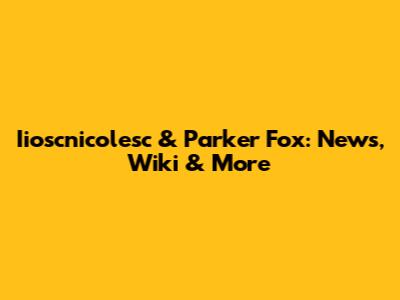 Iioscnicolesc & Parker Fox: News, Wiki & More