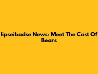 Iipseibadse News: Meet The Cast Of Bears