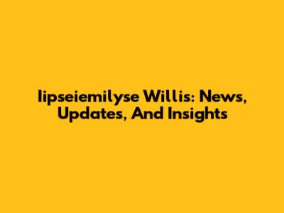 Iipseiemilyse Willis: News, Updates, And Insights