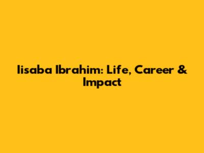 Iisaba Ibrahim: Life, Career & Impact