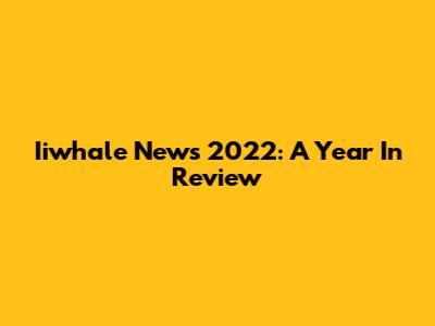 Iiwhale News 2022: A Year In Review