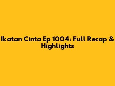 Ikatan Cinta Ep 1004: Full Recap & Highlights