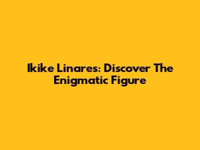 Ikike Linares: Discover The Enigmatic Figure