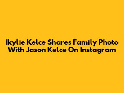 Ikylie Kelce Shares Family Photo With Jason Kelce On Instagram