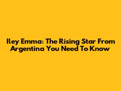 Iley Emma: The Rising Star From Argentina You Need To Know