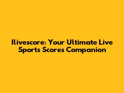Ilivescore: Your Ultimate Live Sports Scores Companion
