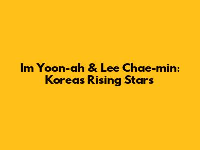 Im Yoon-ah & Lee Chae-min: Korea's Rising Stars
