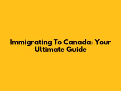 Immigrating To Canada: Your Ultimate Guide