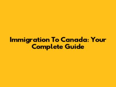 Immigration To Canada: Your Complete Guide
