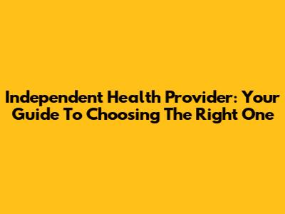 Independent Health Provider: Your Guide To Choosing The Right One