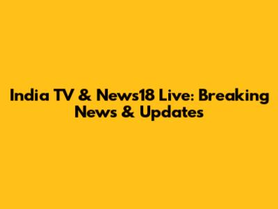India TV & News18 Live: Breaking News & Updates