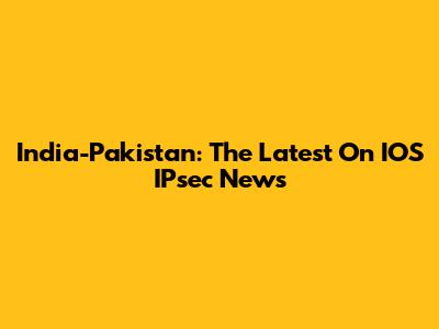 India-Pakistan: The Latest On IOS IPsec News